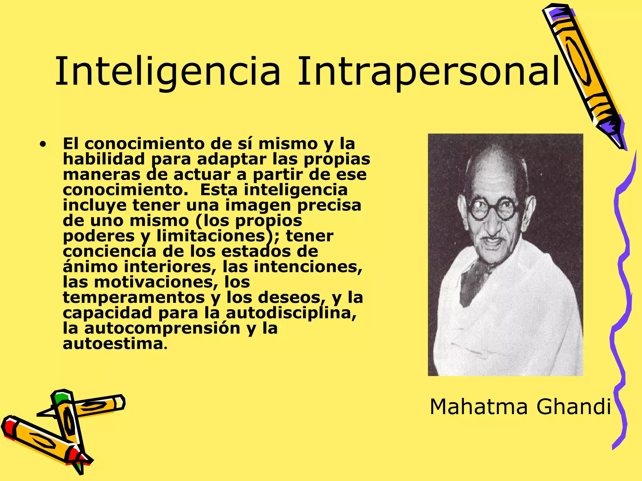 Inteligencia Intrapersonal
• El conocimiento de sí mismo y la
habilidad para adaptar las propias
maneras de actuar a partir de ese
conocimiento. Esta inteligencia
incluye tener una imagen precisa
de uno mismo (los propios
poderes y limitaciones); tener
conciencia de los estados de
ánimo interiores, las intenciones,
las motivaciones, los
temperamentos y los deseos, y la
capacidad para la autodisciplina,
la autocomprensión y la
autoestima.
Mahatma Ghandi
 