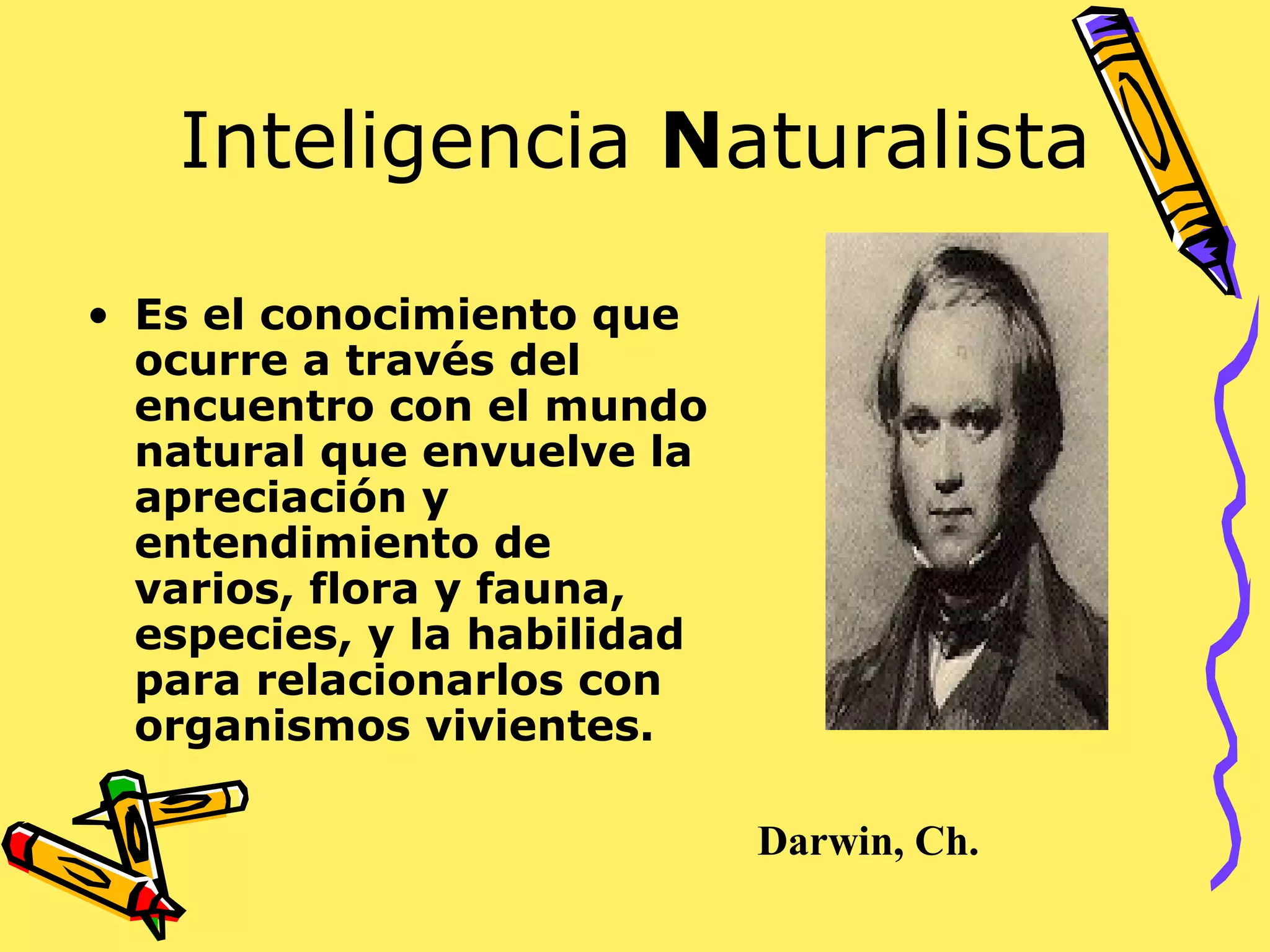 Inteligencia Naturalista
• Es el conocimiento que
ocurre a través del
encuentro con el mundo
natural que envuelve la
apreciación y
entendimiento de
varios, flora y fauna,
especies, y la habilidad
para relacionarlos con
organismos vivientes.
Darwin, Ch.
 