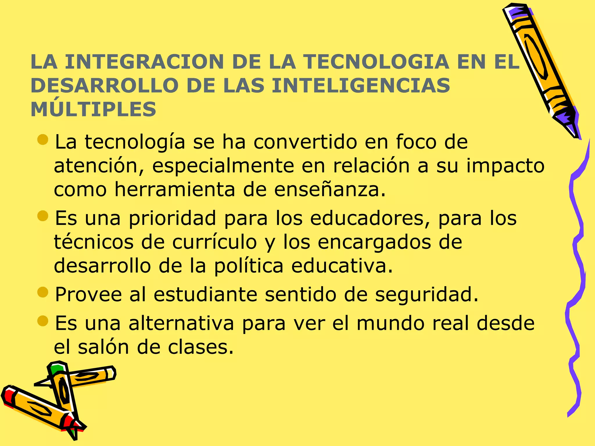 LA INTEGRACION DE LA TECNOLOGIA EN EL
DESARROLLO DE LAS INTELIGENCIAS
MÚLTIPLES
La tecnología se ha convertido en foco de
atención, especialmente en relación a su impacto
como herramienta de enseñanza.
Es una prioridad para los educadores, para los
técnicos de currículo y los encargados de
desarrollo de la política educativa.
Provee al estudiante sentido de seguridad.
Es una alternativa para ver el mundo real desde
el salón de clases.
 