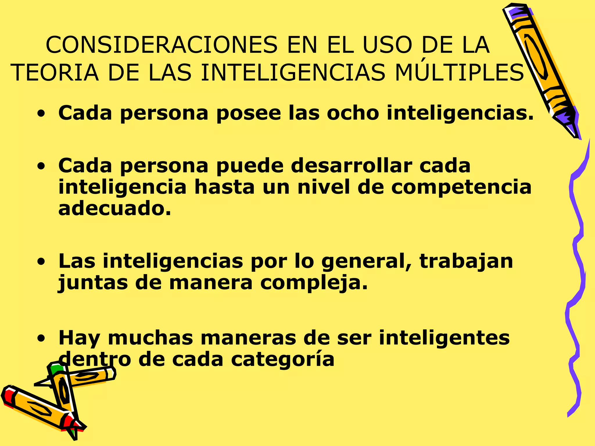 CONSIDERACIONES EN EL USO DE LA
TEORIA DE LAS INTELIGENCIAS MÚLTIPLES
• Cada persona posee las ocho inteligencias.
• Cada persona puede desarrollar cada
inteligencia hasta un nivel de competencia
adecuado.
• Las inteligencias por lo general, trabajan
juntas de manera compleja.
• Hay muchas maneras de ser inteligentes
dentro de cada categoría
 
