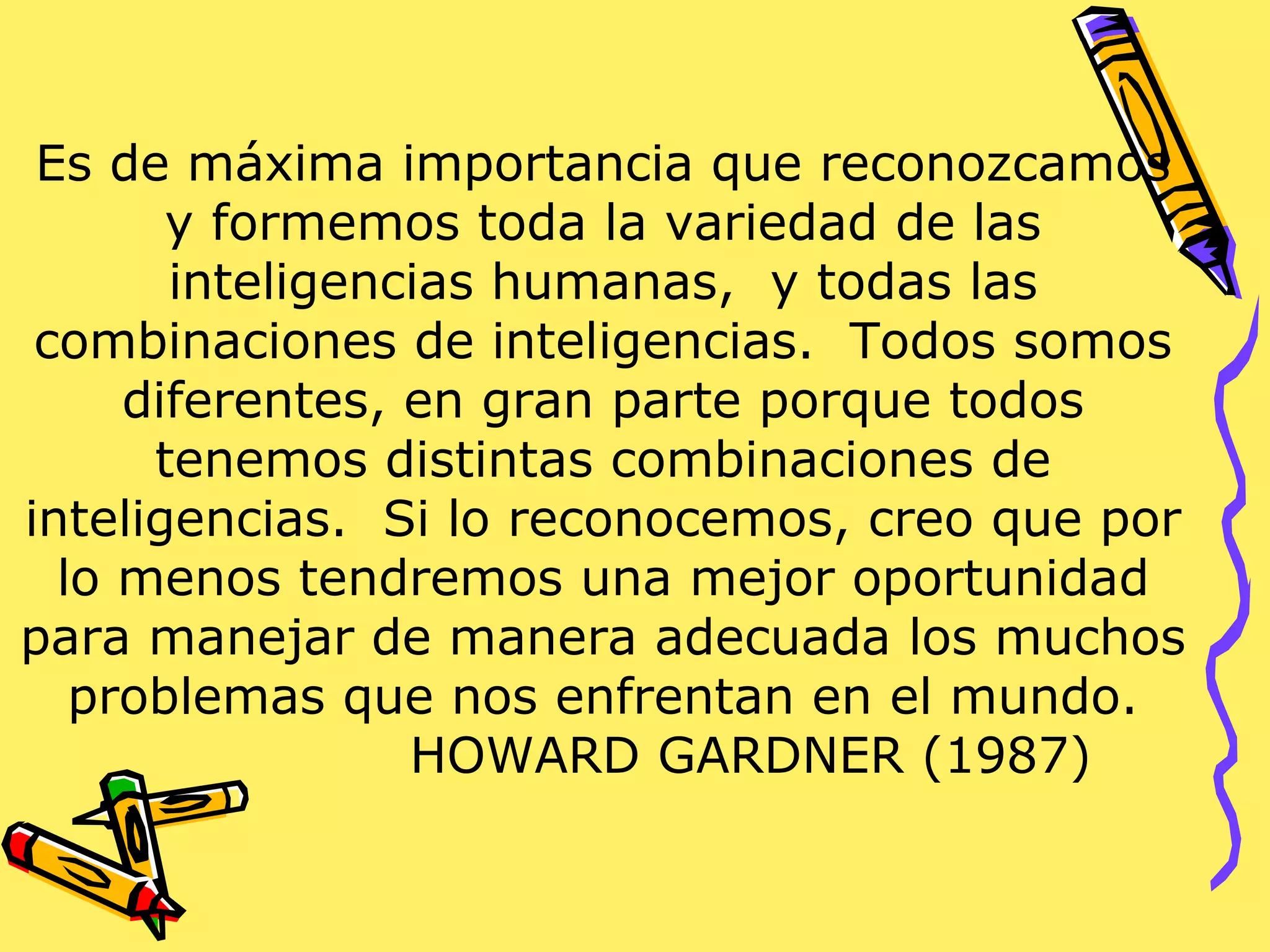 Es de máxima importancia que reconozcamos
y formemos toda la variedad de las
inteligencias humanas, y todas las
combinaciones de inteligencias. Todos somos
diferentes, en gran parte porque todos
tenemos distintas combinaciones de
inteligencias. Si lo reconocemos, creo que por
lo menos tendremos una mejor oportunidad
para manejar de manera adecuada los muchos
problemas que nos enfrentan en el mundo.
HOWARD GARDNER (1987)
 