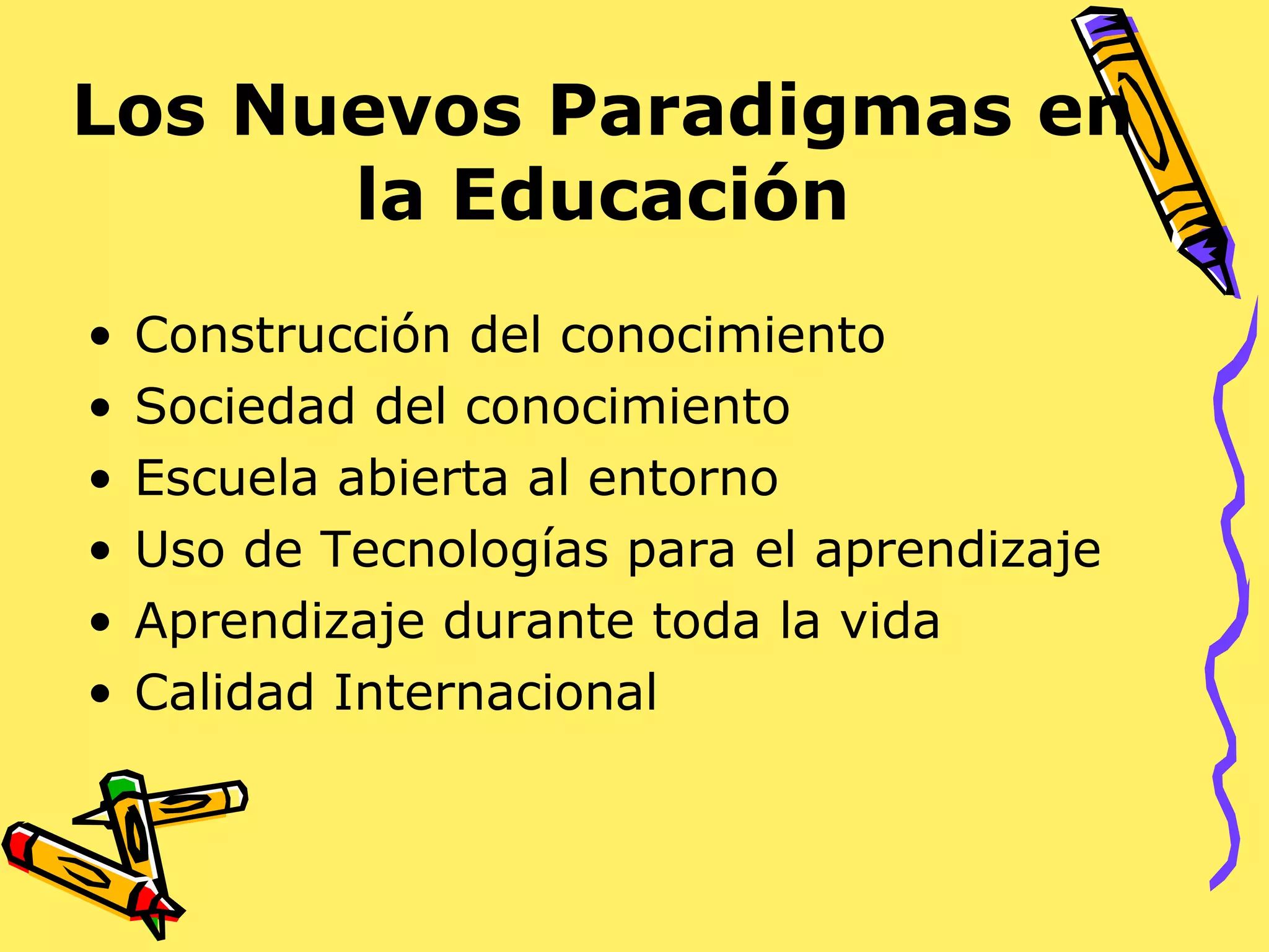 Los Nuevos Paradigmas en
la Educación
• Construcción del conocimiento
• Sociedad del conocimiento
• Escuela abierta al entorno
• Uso de Tecnologías para el aprendizaje
• Aprendizaje durante toda la vida
• Calidad Internacional
 