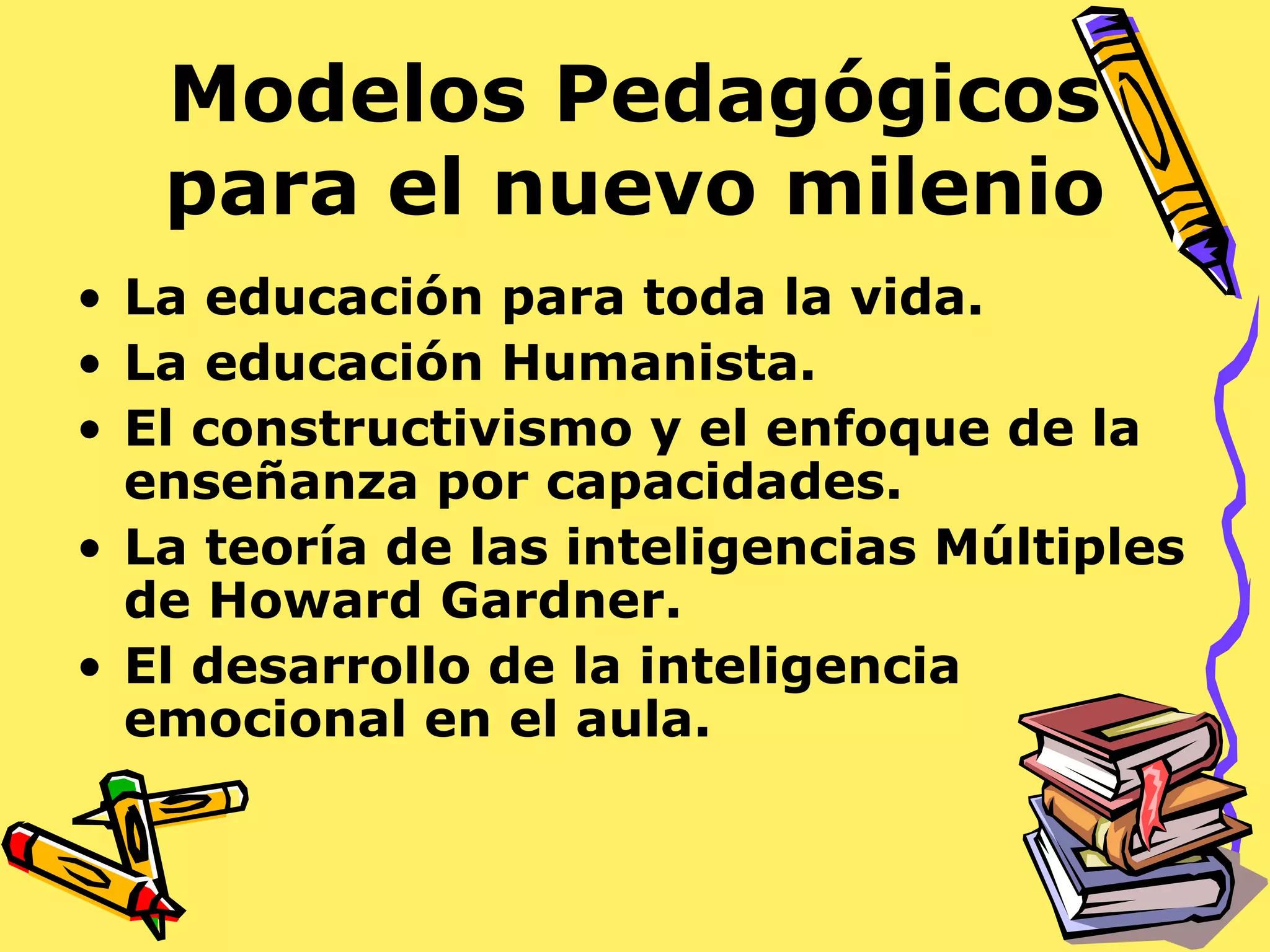 Modelos Pedagógicos
para el nuevo milenio
• La educación para toda la vida.
• La educación Humanista.
• El constructivismo y el enfoque de la
enseñanza por capacidades.
• La teoría de las inteligencias Múltiples
de Howard Gardner.
• El desarrollo de la inteligencia
emocional en el aula.
 