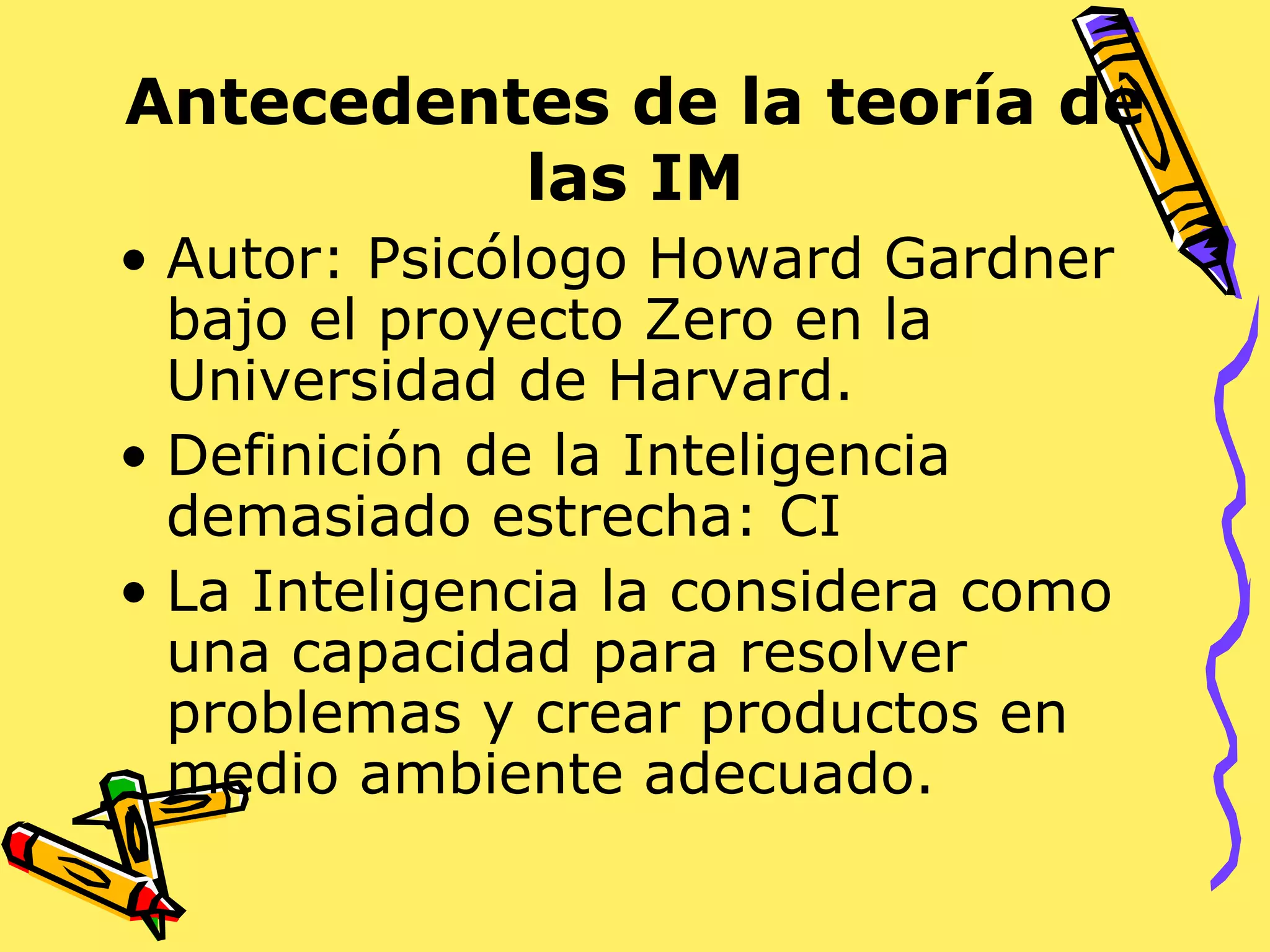 Antecedentes de la teoría de
las IM
• Autor: Psicólogo Howard Gardner
bajo el proyecto Zero en la
Universidad de Harvard.
• Definición de la Inteligencia
demasiado estrecha: CI
• La Inteligencia la considera como
una capacidad para resolver
problemas y crear productos en
medio ambiente adecuado.
 