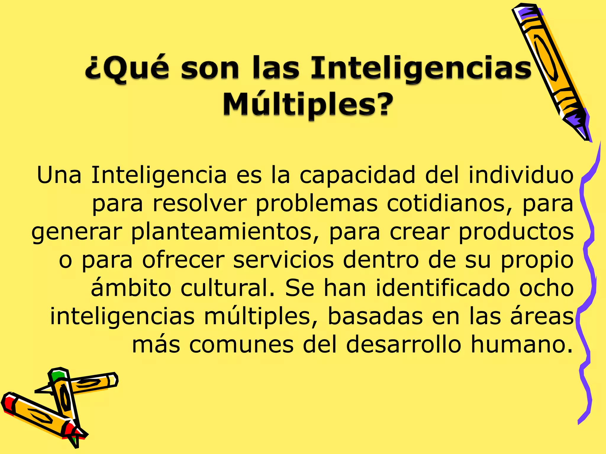 Una Inteligencia es la capacidad del individuo
para resolver problemas cotidianos, para
generar planteamientos, para crear productos
o para ofrecer servicios dentro de su propio
ámbito cultural. Se han identificado ocho
inteligencias múltiples, basadas en las áreas
más comunes del desarrollo humano.
 