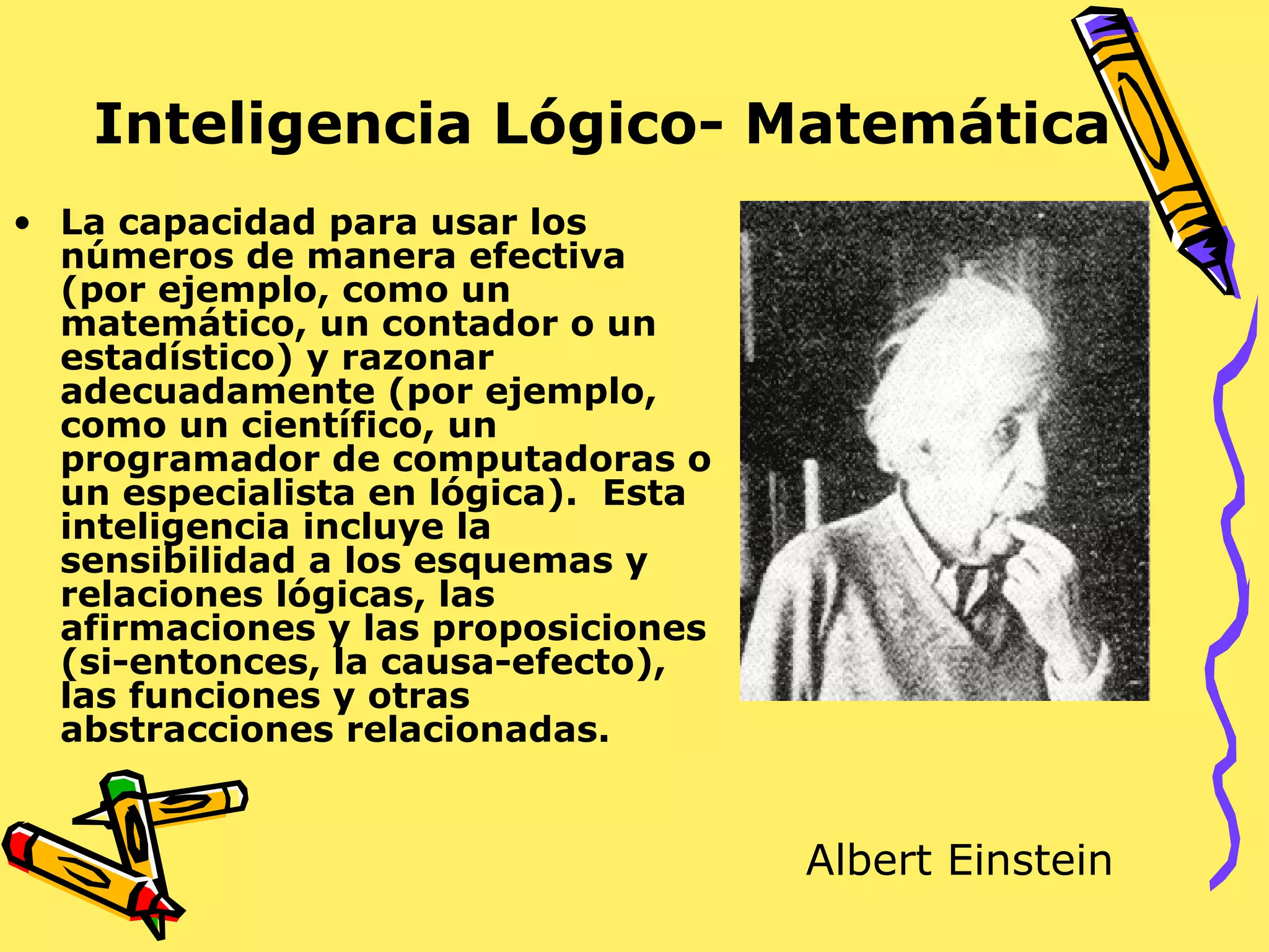 Inteligencia Lógico- Matemática
• La capacidad para usar los
números de manera efectiva
(por ejemplo, como un
matemático, un contador o un
estadístico) y razonar
adecuadamente (por ejemplo,
como un científico, un
programador de computadoras o
un especialista en lógica). Esta
inteligencia incluye la
sensibilidad a los esquemas y
relaciones lógicas, las
afirmaciones y las proposiciones
(si-entonces, la causa-efecto),
las funciones y otras
abstracciones relacionadas.
Albert Einstein
 