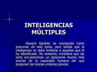 INTELIGENCIAS MÚLTIPLES Howard Gardner es reconocido como precursor de este tema, pero señala que la inteligencia no debe limitarse a aquellas que él ha identificado. No obstante, considera que las ocho pro­porcionan un panorama mucho más preciso de la capacidad humana del que proponen las teorías unitarias previas  
