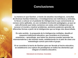 La manera en que Gardner, a través de estudios neurológicos, consultas  de diversas fuentes históricas, e investigaciones con individuos y animales,  lo llevan a colocar en el pedestal de inteligencias lo que comúnmente se  conoce como aptitudes, es una verdadera revolución pedagógica, ya que se  está afirmando que todos contamos con estas ocho inteligencias para  conocer el mundo y resolver problemas, asimismo podemos aprender de  diferentes formas a partir de la inteligencias que se tenga más desarrollada.  En este sentido , la propuesta de la inteligencias múltiples, desafía el  esquema tradicional educativo, que considera en el proceso  enseñanza – aprendizaje, que todos los alumnos pueden aprender las mismasmaterias y del mismos modo, estableciendo en el plan de clase una  metodología común para todo el grupo. Si se considera la teoría de Gardner para ser llevada al hecho educativo,  se establecería una ruptura de paradigmas en todos los elementos que  integran el sistema educativo. Conclusiones   