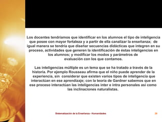 Los docentes tendríamos que identificar en los alumnos el tipo de inteligencia que posee con mayor fortaleza y a partir de ella canalizar la enseñanza;  de igual manera se tendría que diseñar secuencias didácticas que integren en su proceso, actividades que generen la identificación de éstas inteligencias en los alumnos; y modificar los modos y parámetros de  evaluación con los que contamos. Las inteligencias múltiple es un tema que se ha tratado a través de la historia. Por ejemplo Rousseau afirma que el niño puede aprender de la experiencia, sin  considerar que existen varios tipos de inteligencia que interactúan en ese aprendizaje; con la teoría de Gardner sabemos que en  ese proceso interactúan las inteligencias inter e intra personales así como  las inclinaciones naturalistas.  