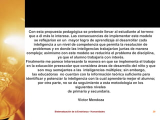 Con esta propuesta pedagógica se pretende llevar al estudiante al terreno que a él más le interese. Las consecuencias de implementar este modelo  se reflejarían en un  mayor logro de aprendizaje al desarrollar cada  inteligencia a un nivel de competencia que permita la resolución de  problemas y en donde las inteligencias trabajarían juntas de manera  compleja; asimismo con este modelo se reduciría el problema de disciplina,  ya que el alumno trabajaría con interés. Finalmente me parece interesante la manera en que se implementa el trabajo  en la educación preescolar que considera áreas de desarrollo del niño y que son muy semejantes a las  inteligencias múltiples; sin embargo, las educadoras  no cuentan con la información teórica suficiente para  identificar y potenciar la inteligencia con la cual aprendería mejor el alumno;  por otra parte, no se da seguimiento a esta metodología en los  siguientes niveles  de primaria y secundaria.  Víctor Mendoza 