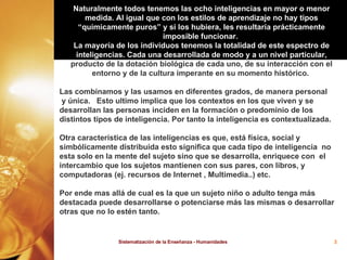 Naturalmente todos tenemos las ocho inteligencias en mayor o menor medida. Al igual que con los estilos de aprendizaje no hay tipos “químicamente puros” y si los hubiera, les resultaría prácticamente imposible funcionar.  La mayoría de los individuos tenemos la totalidad de este espectro de   inteligencias. Cada una desarrollada de modo y a un nivel particular,  producto de la dotación biológica de cada uno, de su interacción con el entorno y de la cultura imperante en su momento histórico.  Las combinamos y las usamos en diferentes grados, de manera personal y única.    Esto ultimo implica que los contextos en los que viven y se desarrollan las personas inciden en la formación o predominio de los distintos tipos de inteligencia. Por tanto la inteligencia es contextualizada.  Otra característica de las inteligencias es que, está física, social y simbólicamente distribuida esto significa que cada tipo de inteligencia  no esta solo en la mente del sujeto sino que se desarrolla, enriquece con  el intercambio que los sujetos mantienen con sus pares, con libros, y computadoras (ej. recursos de Internet , Multimedia..) etc.  Por ende mas allá de cual es la que un sujeto niño o adulto tenga más destacada puede desarrollarse o potenciarse más las mismas o desarrollar otras que no lo estén tanto.  