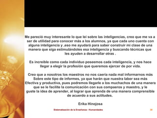Me pareció muy interesante lo que leí sobre las inteligencias, creo que me va a  ser de utilidad para conocer más a los alumnos, ya que cada uno cuenta con alguna inteligencia y ,eso me ayudará para saber construir mi clase de una manera que siga estimulándoles esa inteligencia y buscando técnicas que  les ayuden a desarrollar otras . Es increible como cada individuo poseemos cada inteligencia, y nos hace llegar a elegir la profesión que queremos ejercer de por vida. Creo que a nosotros los maestros no nos caería nada mal informarnos más Sobre este tipo de informes, ya que harán que nuestra labor sea más Efectiva y productiva, pues podremos llegarle a los muchachos de una manera que se le facilite la comunicación con sus compaeros y maestro, y le guste la idea de aprender, al lograr que aprenda de una manera comprensible de acuerdo a sus actitudes.  Erika Hinojosa 