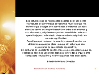 Los estudios que se han realizado acerca de el uso de las estructuras de aprendizaje cooperativo muestran que los alumnos que trabajan con actividades o métodos basados en éstas tienen una mayor interacción entre ellos mismos y con el maestro, adquieren mayor responsabilidad sobre su aprendizaje pero sobre todo el conocimiento adquirido les es más significativo. Considero que cada uno de nosotros como docentes las utilizamos en nuestra clase  aunque sin saber que son estructuras de aprendizaje cooperativo.  Sin embargo es importante que los maestros reconozcamos que en ocasiones hacemos uso de las técnicas o métodos porque a otro compañero le funcionó y no investigamos más al respecto. Elizabeth Montes González 