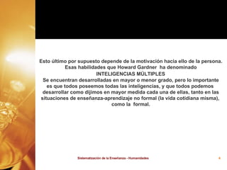 Esto último por supuesto depende de la motivación hacia ello de la persona. Esas habilidades que Howard Gardner  ha denominado INTELIGENCIAS MÚLTIPLES   Se encuentran desarrolladas en mayor o menor grado, pero lo importante es que todos poseemos todas las inteligencias, y que todos podemos  desarrollar como dijimos en mayor medida cada una de ellas, tanto en las situaciones de enseñanza-aprendizaje no formal (la vida cotidiana misma),  como la  formal. 