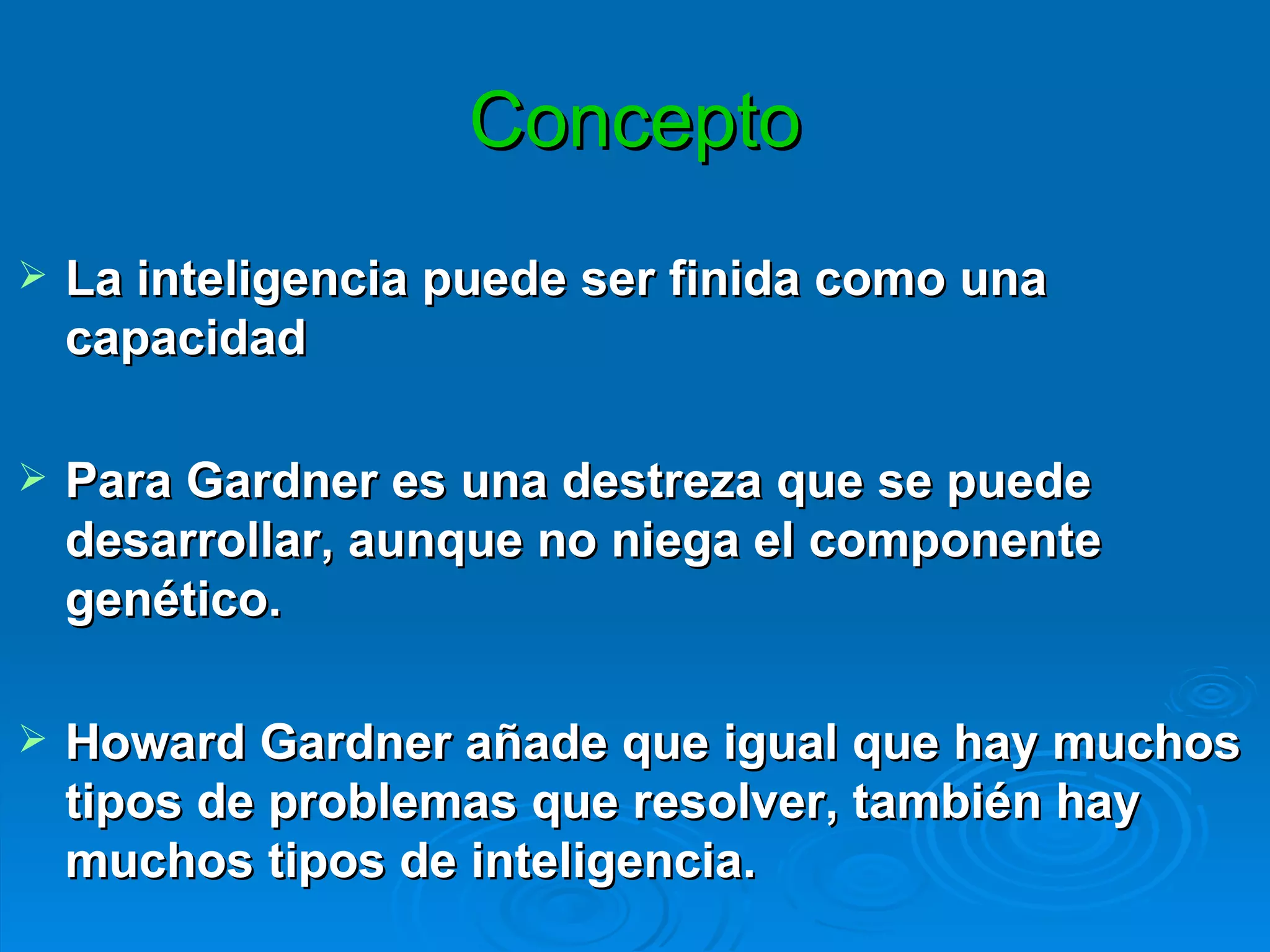 Concepto La inteligencia puede ser finida como una capacidad  Para Gardner es una destreza que se puede desarrollar, aunque no niega el componente genético.  Howard Gardner añade que igual que hay muchos tipos de problemas que resolver, también hay muchos tipos de inteligencia. 
