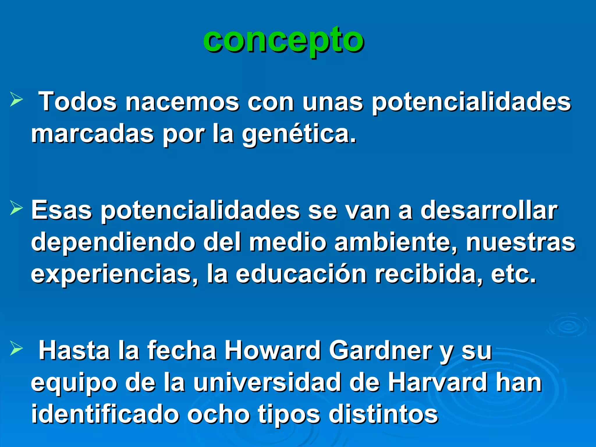 concepto Todos nacemos con unas potencialidades marcadas por la genética. Esas potencialidades se van a desarrollar dependiendo del medio ambiente, nuestras experiencias, la educación recibida, etc.  Hasta la fecha Howard Gardner y su equipo de la universidad de Harvard han identificado ocho tipos distintos  