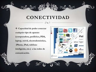 CONECTIVIDAD
 Capacidad de poder conectar
cualquier tipo de aparato
(computadora, periférico, PDA,
laptop, móvil, electrodoméstico,
iPhone, iPad, teléfono
inteligente, etc.) a las redes de
comunicación.
 