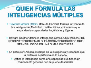 QUIEN FORMULA LAS
INTELIGENCIAS MÚLTIPLES
 Howard Gardner (1982), Univ. de Harvard, formula la “Teoría de
las Inteligencias Múltiples”, multifacéticas y dinámicas que
expanden las capacidades lingüísticas y lógicas.
 Howard Gardner define la inteligencia como LA CAPACIDAD DE
RESOLVER PROBLEMAS O ELABORAR PRODUCTOS QUE
SEAN VALIOSOS EN UNA O MAS CULTURAS.
 La definición: Amplía el campo de la inteligencia y reconoce que
la brillantez académica no lo es todo,
 Define la inteligencia como una capacidad que tienen un
componente genético que se puede desarrollar.
 