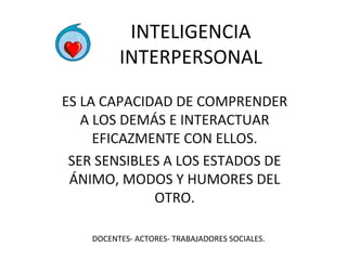 INTELIGENCIA 
INTERPERSONAL 
ES LA CAPACIDAD DE COMPRENDER 
A LOS DEMÁS E INTERACTUAR 
EFICAZMENTE CON ELLOS. 
SER SENSIBLES A LOS ESTADOS DE 
ÁNIMO, MODOS Y HUMORES DEL 
OTRO. 
DOCENTES- ACTORES- TRABAJADORES SOCIALES. 
 