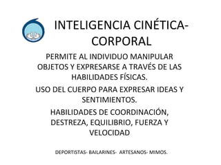 INTELIGENCIA CINÉTICA-CORPORAL 
PERMITE AL INDIVIDUO MANIPULAR 
OBJETOS Y EXPRESARSE A TRAVÉS DE LAS 
HABILIDADES FÍSICAS. 
USO DEL CUERPO PARA EXPRESAR IDEAS Y 
SENTIMIENTOS. 
HABILIDADES DE COORDINACIÓN, 
DESTREZA, EQUILIBRIO, FUERZA Y 
VELOCIDAD 
DEPORTISTAS- BAILARINES- ARTESANOS- MIMOS. 
 
