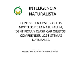INTELIGENCIA 
NATURALISTA 
CONSISTE EN OBSERVAR LOS 
MODELOS DE LA NATURALEZA, 
IDENTIFICAR Y CLASIFICAR OBJETOS. 
COMPRENDER LOS SISTEMAS 
NATURALES. 
AGRICULTORES- PAISAJISTAS- ECOLOGISTAS. 
 