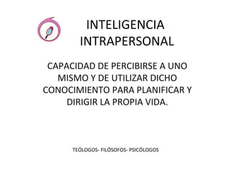 INTELIGENCIA 
INTRAPERSONAL 
CAPACIDAD DE PERCIBIRSE A UNO 
MISMO Y DE UTILIZAR DICHO 
CONOCIMIENTO PARA PLANIFICAR Y 
DIRIGIR LA PROPIA VIDA. 
TEÓLOGOS- FILÓSOFOS- PSICÓLOGOS 
 
