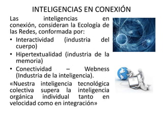 Las inteligencias en
conexión, consideran la Ecología de
las Redes, conformada por:
• Interactividad (industria del
cuerpo)
• Hipertextualidad (industria de la
memoria)
• Conectividad – Webness
(Industria de la inteligencia).
«Nuestra inteligencia tecnológica
colectiva supera la inteligencia
orgánica individual tanto en
velocidad como en integración»
INTELIGENCIAS EN CONEXIÓN
 