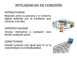 INTERACTIVIDAD
Relación entre la persona y el entorno
digital definido por el hardware que
conecta a los dos.
HIPERTEXTUALIDAD
Acceso interactivo a cualquier cosa
desde cualquier parte.
CONECTIVIDAD
Estado humano casi igual que lo es la
colectividad o la individualidad.
INTELIGENCIAS EN CONEXIÓN
 
