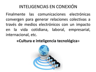 Finalmente las comunicaciones electrónicas
convergen para generar relaciones colectivas a
través de medios electrónicos con un impacto
en la vida cotidiana, laboral, empresarial,
internacional, etc.
«Cultura e inteligencia tecnológica»
INTELIGENCIAS EN CONEXIÓN
 