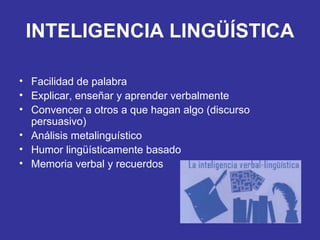 INTELIGENCIA LINGÜÍSTICA Facilidad de palabra Explicar, enseñar y aprender verbalmente Convencer a otros a que hagan algo (discurso persuasivo) Análisis metalinguístico Humor lingüísticamente basado Memoria verbal y recuerdos 