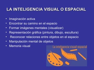 LA INTELIGENCIA VISUAL O ESPACIAL   Imaginación activa Encontrar su camino en el espacio Formar imágenes mentales (visualizar) Representación gráfica (pintura, dibujo, escultura) Reconocer relaciones entre objetos en el espacio Manipulación mental de objetos Memoria visual 