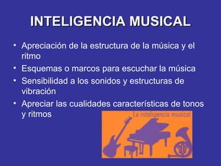 INTELIGENCIA MUSICAL Apreciación de la estructura de la música y el ritmo Esquemas o marcos para escuchar la música Sensibilidad a los sonidos y estructuras de vibración Apreciar las cualidades características de tonos y ritmos 