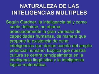 NATURALEZA DE LAS INTELIGENCIAS MULTIPLES Según Gardner, la inteligencia tal y como suele definirse, no abarca adecuadamente la gran variedad de capacidades humanas, de manera que propone la existencia de ocho inteligencias que darían cuenta del amplio potencial humano. Explica que nuestra cultura se centra principalmente en la inteligencia lingüística y la inteligencia lógico-matemática.   