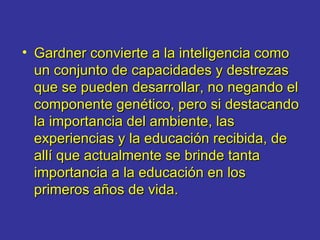 Gardner convierte a la inteligencia como un conjunto de capacidades y destrezas que se pueden desarrollar, no negando el componente genético, pero si destacando la importancia del ambiente, las experiencias y la educación recibida, de allí que actualmente se brinde tanta importancia a la educación en los primeros años de vida.   