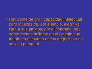 Hay gente de gran capacidad intelectual pero incapaz de, por ejemplo, elegir ya bien a sus amigos; por el contrario, hay gente menos brillante en el colegio que triunfa en el mundo de los negocios o en su vida personal.  