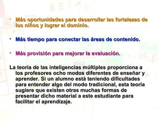 Más oportunidades para desarrollar las fortalezas de los niños y lograr el dominio.   Más tiempo para conectar las áreas de contenido.  Más provisión para mejorar la evaluación. La teoría de las inteligencias múltiples proporciona a los profesores ocho modos diferentes de enseñar y aprender. Si un alumno está teniendo dificultades para entender algo del modo tradicional, esta teoría sugiere que existen otras muchas formas de presentar dicho material a este estudiante para facilitar el aprendizaje.   