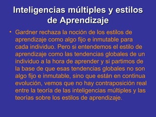 Inteligencias múltiples y estilos de Aprendizaje Gardner rechaza la noción de los estilos de aprendizaje como algo fijo e inmutable para cada individuo. Pero si entendemos el estilo de aprendizaje como las tendencias globales de un individuo a la hora de aprender y si partimos de la base de que esas tendencias globales no son algo fijo e inmutable, sino que están en continua evolución, vemos que no hay contraposición real entre la teoría de las inteligencias múltiples y las teorías sobre los estilos de aprendizaje. 