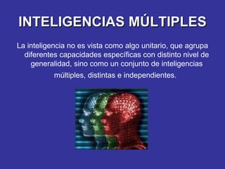 INTELIGENCIAS MÚLTIPLES La inteligencia no es vista como algo unitario, que agrupa diferentes capacidades específicas con distinto nivel de generalidad, sino como un conjunto de inteligencias múltiples, distintas e independientes.   