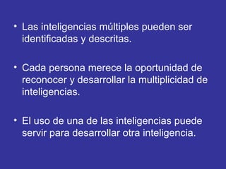 Las inteligencias múltiples pueden ser identificadas y descritas.  Cada persona merece la oportunidad de reconocer y desarrollar la multiplicidad de inteligencias.  El uso de una de las inteligencias puede servir para desarrollar otra inteligencia.  