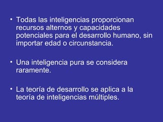 Todas las inteligencias proporcionan recursos alternos y capacidades potenciales para el desarrollo humano, sin importar edad o circunstancia.  Una inteligencia pura se considera raramente.  La teoría de desarrollo se aplica a la teoría de inteligencias múltiples.  