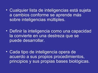 Cualquier lista de inteligencias está sujeta a cambios conforme se aprende más sobre inteligencias múltiples.  Definir la inteligencia como una capacidad la convierte en una destreza que se puede desarrollar. Cada tipo de inteligencia opera de acuerdo a sus propios procedimientos, principios y sus propias bases biológicas. 