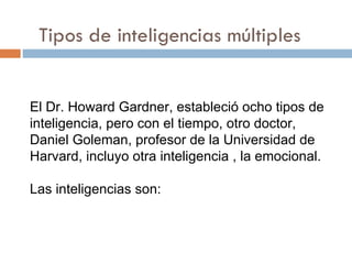 Tipos de inteligencias múltiples El Dr. Howard Gardner, estableció ocho tipos de inteligencia, pero con el tiempo, otro doctor,  Daniel Goleman , profesor de la Universidad de  Harvard , incluyo otra inteligencia , la emocional. Las inteligencias son: 
