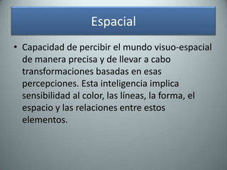 EspacialCapacidad de percibir el mundo visuo-espacial de manera precisa y de llevar a cabo transformaciones basadas en esas percepciones. Esta inteligencia implica sensibilidad al color, las líneas, la forma, el espacio y las relaciones entre estos elementos.