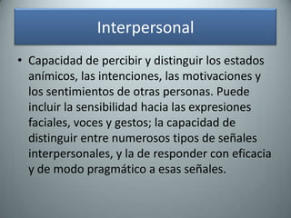 InterpersonalCapacidad de percibir y distinguir los estados anímicos, las intenciones, las motivaciones y los sentimientos de otras personas. Puede incluir la sensibilidad hacia las expresiones faciales, voces y gestos; la capacidad de distinguir entre numerosos tipos de señales interpersonales, y la de responder con eficacia y de modo pragmático a esas señales.