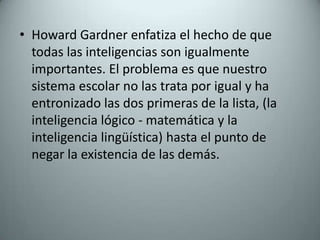 Howard Gardner enfatiza el hecho de que todas las inteligencias son igualmente importantes. El problema es que nuestro sistema escolar no las trata por igual y ha entronizado las dos primeras de la lista, (la inteligencia lógico - matemática y la  inteligencia lingüística) hasta el punto de negar la existencia de las demás. 