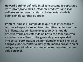 Howard Gardner define la inteligencia como la capacidad de resolver problemas o  elaborar productos que sean valiosos en una o mas culturas. La importancia de la definición de Gardner es doble:  Primero, amplía el campo de lo que es la inteligencia y reconoce lo que todos sabíamos intuitivamente, y es que la brillantez académica no lo es todo. A la hora de desenvolvernos en esta vida no basta con tener un gran expediente académico. Hay gente de gran capacidad intelectual pero incapaz de, por ejemplo, elegir bien a sus amigos y, por el contrario, hay gente menos brillante en el colegio  que triunfa en el mundo de los negocios o en su vida personal. 