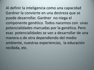 Al definir la inteligencia como una capacidad Gardner la convierte en una destreza que se puede desarrollar. Gardner  no niega el componente genético. Todos nacemos con  unas potencialidades marcadas por la genética. Pero esas  potencialidades se van a desarrollar de una manera o de otra dependiendo del medio ambiente, nuestras experiencias,  la educación recibida, etc. 