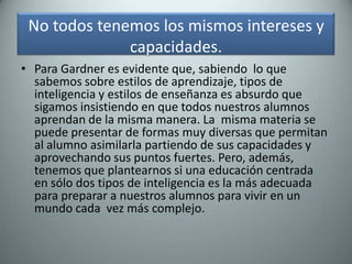 No todos tenemos los mismos intereses y capacidades. Para Gardner es evidente que, sabiendo  lo que sabemos sobre estilos de aprendizaje, tipos de inteligencia y estilos de enseñanza es absurdo que sigamos insistiendo en que todos nuestros alumnos aprendan de la misma manera. La  misma materia se puede presentar de formas muy diversas que permitan al alumno asimilarla partiendo de sus capacidades y aprovechando sus puntos fuertes. Pero, además, tenemos que plantearnos si una educación centrada  en sólo dos tipos de inteligencia es la más adecuada para preparar a nuestros alumnos para vivir en un mundo cada  vez más complejo.