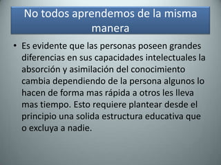 No todos aprendemos de la misma maneraEs evidente que las personas poseen grandes diferencias en sus capacidades intelectuales la absorción y asimilación del conocimiento cambia dependiendo de la persona algunos lo hacen de forma mas rápida a otros les lleva mas tiempo. Esto requiere plantear desde el principio una solida estructura educativa que o excluya a nadie.