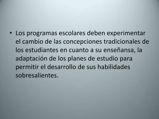 Los programas escolares deben experimentar el cambio de las concepciones tradicionales de los estudiantes en cuanto a su enseñansa, la adaptación de los planes de estudio para permitir el desarrollo de sus habilidades sobresalientes.